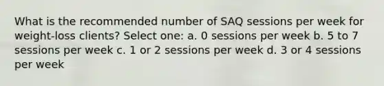 What is the recommended number of SAQ sessions per week for weight-loss clients? Select one: a. 0 sessions per week b. 5 to 7 sessions per week c. 1 or 2 sessions per week d. 3 or 4 sessions per week