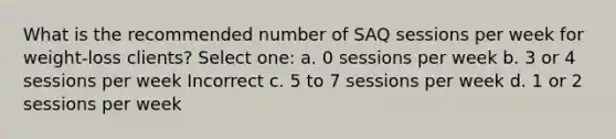 What is the recommended number of SAQ sessions per week for weight-loss clients? Select one: a. 0 sessions per week b. 3 or 4 sessions per week Incorrect c. 5 to 7 sessions per week d. 1 or 2 sessions per week