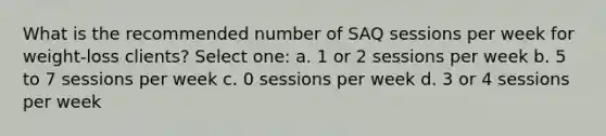 What is the recommended number of SAQ sessions per week for weight-loss clients? Select one: a. 1 or 2 sessions per week b. 5 to 7 sessions per week c. 0 sessions per week d. 3 or 4 sessions per week