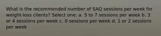 What is the recommended number of SAQ sessions per week for weight-loss clients? Select one: a. 5 to 7 sessions per week b. 3 or 4 sessions per week c. 0 sessions per week d. 1 or 2 sessions per week