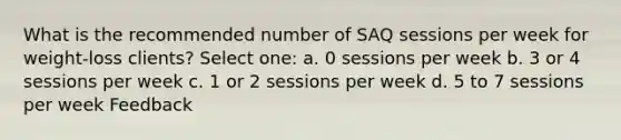 What is the recommended number of SAQ sessions per week for weight-loss clients? Select one: a. 0 sessions per week b. 3 or 4 sessions per week c. 1 or 2 sessions per week d. 5 to 7 sessions per week Feedback