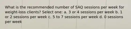 What is the recommended number of SAQ sessions per week for weight-loss clients? Select one: a. 3 or 4 sessions per week b. 1 or 2 sessions per week c. 5 to 7 sessions per week d. 0 sessions per week