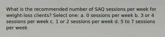 What is the recommended number of SAQ sessions per week for weight-loss clients? Select one: a. 0 sessions per week b. 3 or 4 sessions per week c. 1 or 2 sessions per week d. 5 to 7 sessions per week