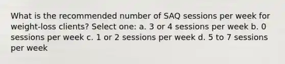 What is the recommended number of SAQ sessions per week for weight-loss clients? Select one: a. 3 or 4 sessions per week b. 0 sessions per week c. 1 or 2 sessions per week d. 5 to 7 sessions per week