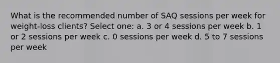 What is the recommended number of SAQ sessions per week for weight-loss clients? Select one: a. 3 or 4 sessions per week b. 1 or 2 sessions per week c. 0 sessions per week d. 5 to 7 sessions per week