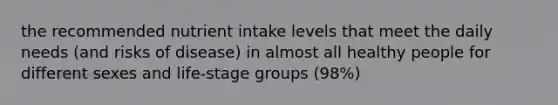 the recommended nutrient intake levels that meet the daily needs (and risks of disease) in almost all healthy people for different sexes and life-stage groups (98%)