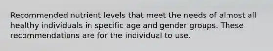 Recommended nutrient levels that meet the needs of almost all healthy individuals in specific age and gender groups. These recommendations are for the individual to use.