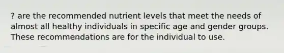 ? are the recommended nutrient levels that meet the needs of almost all healthy individuals in specific age and gender groups. These recommendations are for the individual to use.