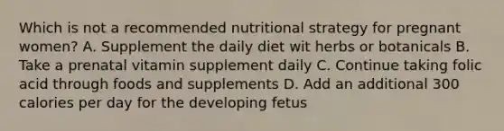 Which is not a recommended nutritional strategy for pregnant women? A. Supplement the daily diet wit herbs or botanicals B. Take a prenatal vitamin supplement daily C. Continue taking folic acid through foods and supplements D. Add an additional 300 calories per day for the developing fetus