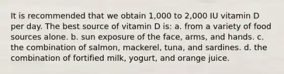 It is recommended that we obtain 1,000 to 2,000 IU vitamin D per day. The best source of vitamin D is: a. from a variety of food sources alone. b. sun exposure of the face, arms, and hands. c. the combination of salmon, mackerel, tuna, and sardines. d. the combination of fortified milk, yogurt, and orange juice.