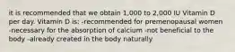 it is recommended that we obtain 1,000 to 2,000 IU Vitamin D per day. Vitamin D is: -recommended for premenopausal women -necessary for the absorption of calcium -not beneficial to the body -already created in the body naturally