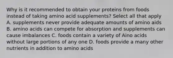 Why is it recommended to obtain your proteins from foods instead of taking amino acid supplements? Select all that apply A. supplements never provide adequate amounts of amino aids B. amino acids can compete for absorption and supplements can cause imbalances C. foods contain a variety of Aino acids without large portions of any one D. foods provide a many other nutrients in addition to amino acids