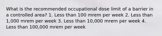 What is the recommended occupational dose limit of a barrier in a controlled area? 1. Less than 100 mrem per week 2. Less than 1,000 mrem per week 3. Less than 10,000 mrem per week 4. Less than 100,000 mrem per week