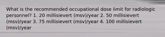 What is the recommended occupational dose limit for radiologic personnel? 1. 20 millisievert (msv)/year 2. 50 millisievert (msv)/year 3. 75 millisievert (msv)/year 4. 100 millisievert (msv)/year