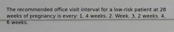 The recommended office visit interval for a low-risk patient at 28 weeks of pregnancy is every: 1. 4 weeks. 2. Week. 3. 2 weeks. 4. 6 weeks.