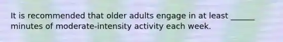 It is recommended that older adults engage in at least ______ minutes of moderate-intensity activity each week.