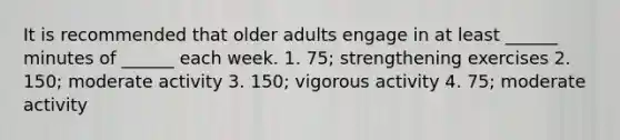 It is recommended that older adults engage in at least ______ minutes of ______ each week. 1. 75; strengthening exercises 2. 150; moderate activity 3. 150; vigorous activity 4. 75; moderate activity