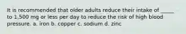 It is recommended that older adults reduce their intake of _____ to 1,500 mg or less per day to reduce the risk of high blood pressure. a. iron b. copper c. sodium d. zinc