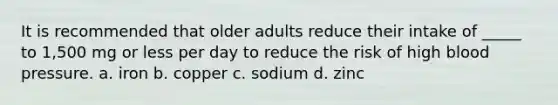 It is recommended that older adults reduce their intake of _____ to 1,500 mg or less per day to reduce the risk of high blood pressure. a. iron b. copper c. sodium d. zinc