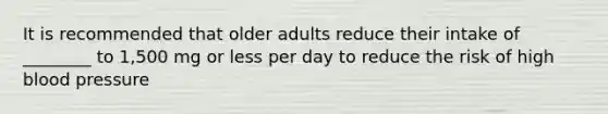 It is recommended that older adults reduce their intake of ________ to 1,500 mg or less per day to reduce the risk of high blood pressure