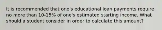 It is recommended that one's educational loan payments require no more than 10-15% of one's estimated starting income. What should a student consider in order to calculate this amount?