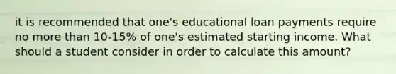 it is recommended that one's educational loan payments require no more than 10-15% of one's estimated starting income. What should a student consider in order to calculate this amount?