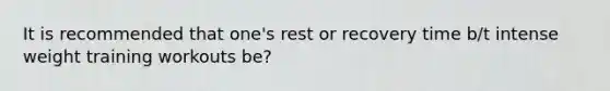 It is recommended that one's rest or recovery time b/t intense weight training workouts be?