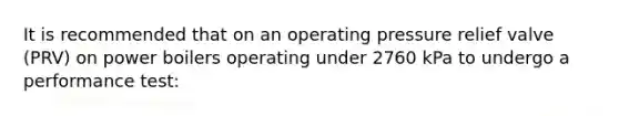 It is recommended that on an operating pressure relief valve (PRV) on power boilers operating under 2760 kPa to undergo a performance test: