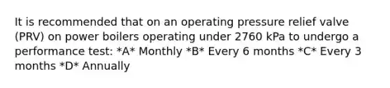 It is recommended that on an operating pressure relief valve (PRV) on power boilers operating under 2760 kPa to undergo a performance test: *A* Monthly *B* Every 6 months *C* Every 3 months *D* Annually