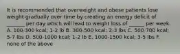 It is recommended that overweight and obese patients lose weight gradually over time by creating an energy deficit of _______ per day which will lead to weight loss of ______ per week. A. 100-300 kcal; 1-2 lb B. 300-500 kcal; 2-3 lbs C. 500-700 kcal; 5-7 lbs D. 500-1000 kcal; 1-2 lb E. 1000-1500 kcal; 3-5 lbs F. none of the above