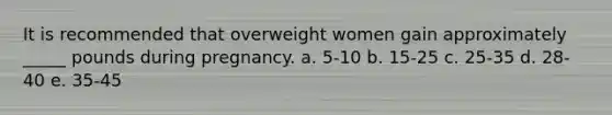 It is recommended that overweight women gain approximately _____ pounds during pregnancy. a. 5-10 b. 15-25 c. 25-35 d. 28-40 e. 35-45