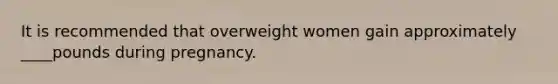 It is recommended that overweight women gain approximately ____pounds during pregnancy.