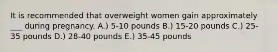 It is recommended that overweight women gain approximately ___ during pregnancy. A.) 5-10 pounds B.) 15-20 pounds C.) 25-35 pounds D.) 28-40 pounds E.) 35-45 pounds