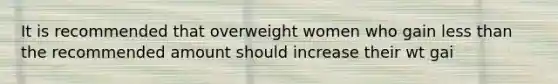 It is recommended that overweight women who gain less than the recommended amount should increase their wt gai