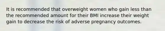 It is recommended that overweight women who gain less than the recommended amount for their BMI increase their weight gain to decrease the risk of adverse pregnancy outcomes.