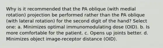 Why is it recommended that the PA oblique (with medial rotation) projection be performed rather than the PA oblique (with lateral rotation) for the second digit of the hand? Select one: a. Minimizes optimal immunomodulating dose (OID). b. Is more comfortable for the patient. c. Opens up joints better. d. Minimizes object image-receptor distance (OID).