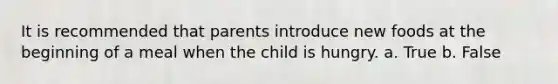 It is recommended that parents introduce new foods at the beginning of a meal when the child is hungry. a. True b. False