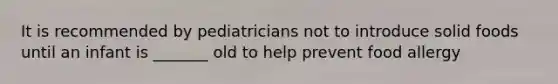 It is recommended by pediatricians not to introduce solid foods until an infant is _______ old to help prevent food allergy