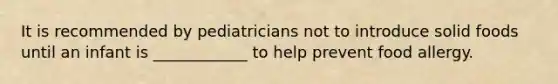 It is recommended by pediatricians not to introduce solid foods until an infant is ____________ to help prevent food allergy.