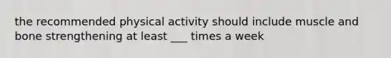 the recommended physical activity should include muscle and bone strengthening at least ___ times a week