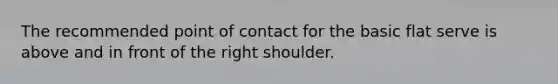 The recommended point of contact for the basic flat serve is above and in front of the right shoulder.