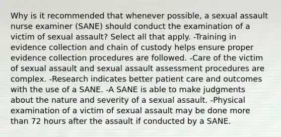 Why is it recommended that whenever possible, a sexual assault nurse examiner (SANE) should conduct the examination of a victim of sexual assault? Select all that apply. -Training in evidence collection and chain of custody helps ensure proper evidence collection procedures are followed. -Care of the victim of sexual assault and sexual assault assessment procedures are complex. -Research indicates better patient care and outcomes with the use of a SANE. -A SANE is able to make judgments about the nature and severity of a sexual assault. -Physical examination of a victim of sexual assault may be done more than 72 hours after the assault if conducted by a SANE.