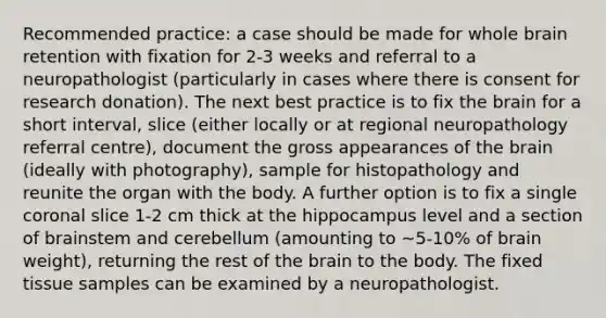 Recommended practice: a case should be made for whole brain retention with fixation for 2-3 weeks and referral to a neuropathologist (particularly in cases where there is consent for research donation). The next best practice is to fix the brain for a short interval, slice (either locally or at regional neuropathology referral centre), document the gross appearances of the brain (ideally with photography), sample for histopathology and reunite the organ with the body. A further option is to fix a single coronal slice 1-2 cm thick at the hippocampus level and a section of brainstem and cerebellum (amounting to ~5-10% of brain weight), returning the rest of the brain to the body. The fixed tissue samples can be examined by a neuropathologist.