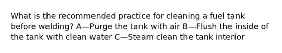 What is the recommended practice for cleaning a fuel tank before welding? A—Purge the tank with air B—Flush the inside of the tank with clean water C—Steam clean the tank interior