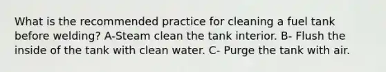 What is the recommended practice for cleaning a fuel tank before welding? A-Steam clean the tank interior. B- Flush the inside of the tank with clean water. C- Purge the tank with air.