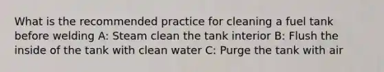 What is the recommended practice for cleaning a fuel tank before welding A: Steam clean the tank interior B: Flush the inside of the tank with clean water C: Purge the tank with air