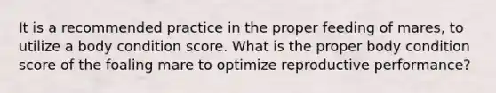 It is a recommended practice in the proper feeding of mares, to utilize a body condition score. What is the proper body condition score of the foaling mare to optimize reproductive performance?