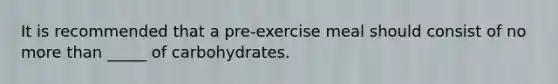 It is recommended that a pre-exercise meal should consist of no more than _____ of carbohydrates.