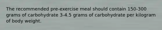 The recommended pre-exercise meal should contain 150-300 grams of carbohydrate 3-4.5 grams of carbohydrate per kilogram of body weight.