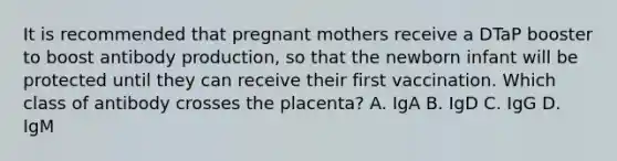 It is recommended that pregnant mothers receive a DTaP booster to boost antibody production, so that the newborn infant will be protected until they can receive their first vaccination. Which class of antibody crosses the placenta? A. IgA B. IgD C. IgG D. IgM